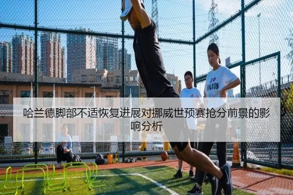 哈兰德脚部不适恢复进展对挪威世预赛抢分前景的影响分析